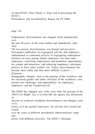As then-EEOC Chair Naomi C. Earp said in presenting the
EEOC’s
Performance and Accountability Report for FY 2006,
page 116
Employment discrimination has changed fairly dramatically
over
the past 40 years. In the years before and immediately after
Title
VII was passed, discrimination was blatant and pervasive.
Newspapers published sex-segregated job ads, and employers
implemented or continued policies of segregating employment
facilities by race, paying female employees less than male
employees, restricting employment and promotion opportunities
for women and minorities, and enforcing mandatory retirement
policies to force older workers out. Today, discri mination has
become more subtle and thus more difficult to prove . . .
[C]urrent
demographic changes, such as the graying of the workforce and
the increased gender and ethnic diversity of the workforce, also
present new challenges and opportunities for employees,
employers, and the Commission.30
The EEOC has changed also. Fifty years after the passage of the
1964 Civil Rights Act, it is clear that the agency has maintained
its
mission to eradicate workplace discrimination but changed some
of its
tactics as it has gained experience. Its role has also waxed and
waned
over the years as different presidential administrations come
into
power with different priorities. The EEOC’s Strategic
 