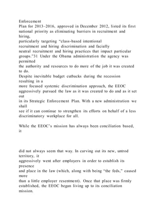Enforcement
Plan for 2013–2016, approved in December 2012, listed its first
national priority as eliminating barriers in recruitment and
hiring,
particularly targeting “class-based intentional
recruitment and hiring discrimination and facially
neutral recruitment and hiring practices that impact particular
groups.”31 Under the Obama administration the agency was
permitted
the authority and resources to do more of the job it was created
to do.
Despite inevitable budget cutbacks during the recession
resulting in a
more focused systemic discrimination approach, the EEOC
aggressively pursued the law as it was created to do and as it set
out
in its Strategic Enforcement Plan. With a new administration we
shall
see if it can continue to strengthen its efforts on behalf of a less
discriminatory workplace for all.
While the EEOC’s mission has always been conciliation based,
it
did not always seem that way. In carving out its new, untrod
territory, it
aggressively went after employers in order to establish its
presence
and place in the law (which, along with being “the feds,” caused
more
than a little employer resentment). Once that place was firmly
established, the EEOC began living up to its conciliation
mission.
 
