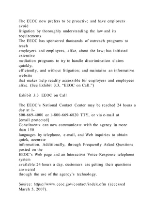 The EEOC now prefers to be proactive and have employers
avoid
litigation by thoroughly understanding the law and its
requirements.
The EEOC has sponsored thousands of outreach programs to
teach
employers and employees, alike, about the law; has initiated
extensive
mediation programs to try to handle discrimination claims
quickly,
efficiently, and without litigation; and maintains an informative
website
that makes help readily accessible for employers and employees
alike. (See Exhibit 3.3, “EEOC on Call.”)
Exhibit 3.3 EEOC on Call
The EEOC’s National Contact Center may be reached 24 hours a
day at 1-
800-669-4000 or 1-800-669-6820 TTY, or via e-mail at
[email protected]
Constituents can now communicate with the agency in more
than 150
languages by telephone, e-mail, and Web inquiries to obtain
quick, accurate
information. Additionally, through Frequently Asked Questions
posted on the
EEOC’s Web page and an Interactive Voice Response telephone
system
available 24 hours a day, customers are getting their questions
answered
through the use of the agency’s technology.
Source: https://www.eeoc.gov/contact/index.cfm (accessed
March 5, 2007).
 