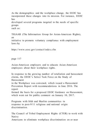 As the demographics and the workplace change, the EEOC has
incorporated these changes into its mission. For instance, EEOC
has
developed several programs targeted to the needs of specific
groups
such as:
TIGAAR (The Information Group for Asian-American Rights),
an
initiative to promote voluntary compliance with employment
laws by
https://www.eeoc.gov/contact/index.cfm
page 117
Asian-American employers and to educate Asian-American
employees about their workplace rights.
In response to the growing number of retaliation and harassment
claims, the EEOC’s Select Task Force on the Study of
Harassment
in the Workplace was convened, which issued a Harassment
Prevention Report with recommendations in June 2016. The
report
formed the basis for a proposed EEOC Guidance on Harassment,
which went out for public comment on January 10, 2017.
Programs with Sikh and Muslim communities in
response to post-9/11 religious and national origin
discrimination.
The Council of Tribal Employment Rights (CTER) to work with
Native
Americans to eliminate workplace discrimination on or near
 