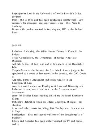 Employment Law in the University of North Florida’s MBA
program
from 1982 to 1987 and has been conducting Employment Law
seminars for managers and supervisors since 1985. Prior to
teaching,
Bennett-Alexander worked in Washington, DC, at the Federal
Labor
page vii
Relations Authority, the White House Domestic Council, the
Federal
Trade Commission, the Department of Justice Appellate
Division,
Antioch School of Law, and and as law clerk to the Honorable
Julia
Cooper Mack as she became the first black female judge to be
appointed to a court of last resort in the country, the D.C. Court
of
Appeals. Bennett-Alexander publishes widely in the
Employment Law
area; is a noted expert on Employment Law and Diversity and
Inclusion issues; was asked to write the first-ever sexual
harassment
entry for Grolier Encyclopedia; edited the National Employee
Rights
Institute’s definitive book on federal employment rights; has
chapters
in several other books including five Employment Law entries
in Sage
Publications’ first and second editions of the Encyclopedia of
Business
Ethics and Society; has been widely quoted on TV and radio,
and in
 