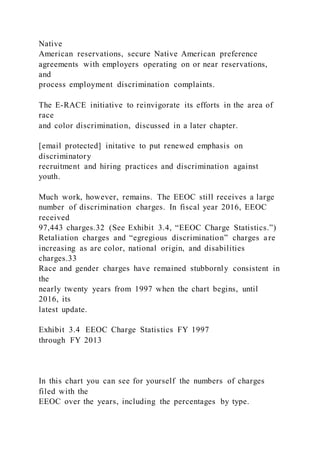 Native
American reservations, secure Native American preference
agreements with employers operating on or near reservations,
and
process employment discrimination complaints.
The E-RACE initiative to reinvigorate its efforts in the area of
race
and color discrimination, discussed in a later chapter.
[email protected] initative to put renewed emphasis on
discriminatory
recruitment and hiring practices and discrimination against
youth.
Much work, however, remains. The EEOC still receives a large
number of discrimination charges. In fiscal year 2016, EEOC
received
97,443 charges.32 (See Exhibit 3.4, “EEOC Charge Statistics.”)
Retaliation charges and “egregious discrimination” charges are
increasing as are color, national origin, and disabilities
charges.33
Race and gender charges have remained stubbornly consistent in
the
nearly twenty years from 1997 when the chart begins, until
2016, its
latest update.
Exhibit 3.4 EEOC Charge Statistics FY 1997
through FY 2013
In this chart you can see for yourself the numbers of charges
filed with the
EEOC over the years, including the percentages by type.
 