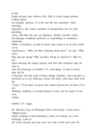 to the
larger picture into which it fits. But it is this larger picture
within which
we actually operate. It is the one the law considers when
enacting
legislation, the courts consider in interpreting the law and
deciding
cases, and thus the one an employer should consider when
developing workplace policies or responding to workplace
situations.
Often, a situation, in and of itself, may seem to us to have little
or no
significance. “Why are they whining about this?” we say; “Why
can’t
they just go along? Why are they being so sensitive?” But we
are
often missing the larger picture and how this situation may fit
into it.
Like the birdcage in Exhibit 3.5, each thing, in and of itself,
may not be
a big deal, but put each of these things together, and a picture is
revealed of a very different reality for those who must deal with
the
“wires.” Even more so given the earlier discussion of most of us
not
thinking anything is wrong because it may not be a part of our
own
reality.
Exhibit 3.5 Cages
Dr. Marilyn Frye of Michigan State University, in her piece,
“Oppression,”
likens looking at discrimination issues to looking at a wire
birdcage. Look at
the wires closely and you can’t see why a bird can’t just fly
 