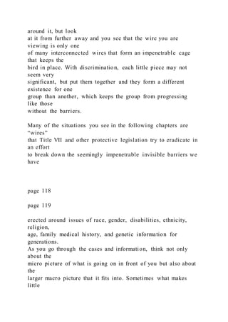 around it, but look
at it from further away and you see that the wire you are
viewing is only one
of many interconnected wires that form an impenetrable cage
that keeps the
bird in place. With discrimination, each little piece may not
seem very
significant, but put them together and they form a different
existence for one
group than another, which keeps the group from progressing
like those
without the barriers.
Many of the situations you see in the following chapters are
“wires”
that Title VII and other protective legislation try to eradicate in
an effort
to break down the seemingly impenetrable invisible barriers we
have
page 118
page 119
erected around issues of race, gender, disabilities, ethnicity,
religion,
age, family medical history, and genetic information for
generations.
As you go through the cases and information, think not only
about the
micro picture of what is going on in front of you but also about
the
larger macro picture that it fits into. Sometimes what makes
little
 