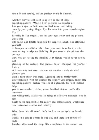 sense in one setting, makes perfect sense in another.
Another way to look at it is as if it is one of those
repeating-pattern “Magic Eye” pictures so popular a
few years ago. In fact, you can find some interesting
ones by just typing Magic Eye Pictures into your search engine.
Try it!
It really is like magic. Just let your eyes relax and the picture
will come
into focus and totally take you by surprise. Much like allowing
yourself
to be open to realities other than your own in order to avoid
unnecessary workplace liability. If you stare at the picture the
correct
way, you get to see the detailed 3-D picture you’d never see by
just
glancing at the surface. The picture hasn’t changed, but you’ve
looked
at it in a way that now lets you see another richly detailed
picture you
didn’t even know was there. Learning about employment
discrimination will not change the reality you already know (the
repeating-pattern picture you see at a glance), but will instead
help
you to see another, richer, more detailed picture inside this
one—one
that will greatly assist you in being an effective manager who is
less
likely to be responsible for costly and embarrassing workplace
discrimination claims and liability.
What does this all mean? Let’s look at an example. A female
who
works in a garage comes in one day and there are photos of
nude
females all around the shop. She complains to the supervisor
 