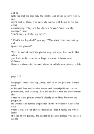 and he
tells her that the men like the photos and if she doesn’t like it,
just
don’t look at them. The guys she works with begin to rib her
about
complaining. They tell her she’s a “wuss,” “can’t cut the
mustard,” and
“can’t hang with the big boys.”
“What’s the big deal?” you say. “Why didn’t she just shut up
and
ignore the photos?”
Well, in and of itself the photos may not seem like much. But
when
you look at the issue in its larger context, it looks quite
different.
Research shows that in workplaces in which nude photos, adult
page 120
language, sexual teasing, jokes, and so on are present, women
tend
to be paid less and receive fewer and less-significant raises,
promotions, and training. It is not unlikely that the environment
that
supports such photos doesn’t clearly draw lines between the
people in
the photos and female employees in the workplace. Case after
case
bears it out. So the photos themselves aren’t really the whole
issue.
It’s the micro picture, the repeating-pattern picture you see at a
glance
 