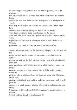 in your Magic Eye picture. But the macro picture, the 3-D
picture, is
the objectification of women and what contributes to women
being
viewed as less than men and not as capable in a workplace in
which
they may well be just as capable as anyone else. What might
have
seemed like harmless joking or photos in the micro
view takes on much more significance in the macro
view and has much more of a potential negative impact on the
work
experience of the female employee who is less likely to be
trained,
promoted, or given a raise for which she is qualified.
Again, as you go through the following chapters, try to look at
the
micro as well as the macro picture—the repeating-pattern
surface
picture as well as the 3-D picture inside. You will also benefit
from the
case questions, which help you view what you have read in a
larger
context. Again, it is this context that will be under scrutiny
when the
policies of a workplace form the basis of a lawsuit. Thinking
about that
context beforehand and making policies consistent with it will
give the
employer a much greater chance of avoiding embarrassing and
costly
litigation. In 2016 alone, EEOC enforcement cost employers a
record
$482.1 million in relief to claimants.34
 