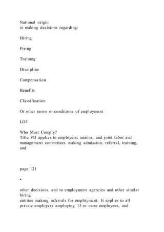 National origin
in making decisions regarding:
Hiring
Firing
Training
Discipline
Compensation
Benefits
Classification
Or other terms or conditions of employment
LO4
Who Must Comply?
Title VII applies to employers, unions, and joint labor and
management committees making admission, referral, training,
and
page 121
•
other decisions, and to employment agencies and other similar
hiring
entities making referrals for employment. It applies to all
private employers employing 15 or more employees, and
 