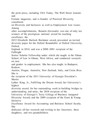 the print press, including USA Today, The Wall Street Journal,
and
Fortune magazine; and is founder of Practical Diversi ty,
consultants
on Diversity and Inclusion as well as Employment Law issues.
Among
other accomplishments, Bennett-Alexander was one of only ten
winners of the prestigious national award for teaching
excellence, the
2015 Elizabeth Hurlock Beckman award, presented an invited
diversity paper for the Oxford Roundtable at Oxford University,
Oxford,
England in 2014, and was a 2000–2001 recipient of the
Fulbright
Senior Scholar Fellowship under which she taught at the Ghana
School of Law in Ghana, West Africa, and conducted research
on race
and gender in employment. She has also taught in Budapest,
Krakow,
Austria, Prague, Australia, New Zealand, Italy, and Costa Rica.
She is
the recipient of the 2011 University of Georgia President’s
Martin
Luther King, Jr., Fulfilling the Dream Award, her University’s
highest
diversity award, for her outstanding work in building bridges to
understanding and unity; the 2010 recipient of the
University of Georgia’s Terry College of Business inaugural
Diversity Award; and the 2009 recipient of the Ernst & Young
Inclusive
Excellence Award for Accounting and Business School faculty.
She
dedicates all her research and writing to her Ancestors, three
daughters, and two grandchildren.
 