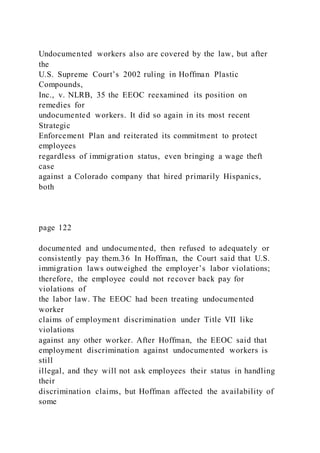 Undocumented workers also are covered by the law, but after
the
U.S. Supreme Court’s 2002 ruling in Hoffman Plastic
Compounds,
Inc., v. NLRB, 35 the EEOC reexamined its position on
remedies for
undocumented workers. It did so again in its most recent
Strategic
Enforcement Plan and reiterated its commitment to protect
employees
regardless of immigration status, even bringing a wage theft
case
against a Colorado company that hired primarily Hispanics,
both
page 122
documented and undocumented, then refused to adequately or
consistently pay them.36 In Hoffman, the Court said that U.S.
immigration laws outweighed the employer’s labor violations;
therefore, the employee could not recover back pay for
violations of
the labor law. The EEOC had been treating undocumented
worker
claims of employment discrimination under Title VII like
violations
against any other worker. After Hoffman, the EEOC said that
employment discrimination against undocumented workers is
still
illegal, and they will not ask employees their status in handling
their
discrimination claims, but Hoffman affected the availability of
some
 