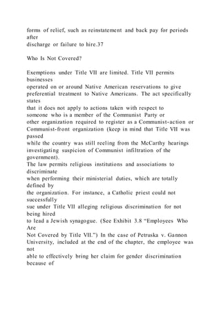forms of relief, such as reinstatement and back pay for periods
after
discharge or failure to hire.37
Who Is Not Covered?
Exemptions under Title VII are limited. Title VII permits
businesses
operated on or around Native American reservations to give
preferential treatment to Native Americans. The act specifically
states
that it does not apply to actions taken with respect to
someone who is a member of the Communist Party or
other organization required to register as a Communist-action or
Communist-front organization (keep in mind that Title VII was
passed
while the country was still reeling from the McCarthy hearings
investigating suspicion of Communist infiltration of the
government).
The law permits religious institutions and associations to
discriminate
when performing their ministerial duties, which are totally
defined by
the organization. For instance, a Catholic priest could not
successfully
sue under Title VII alleging religious discrimination for not
being hired
to lead a Jewish synagogue. (See Exhibit 3.8 “Employees Who
Are
Not Covered by Title VII.”) In the case of Petruska v. Gannon
University, included at the end of the chapter, the employee was
not
able to effectively bring her claim for gender discrimination
because of
 