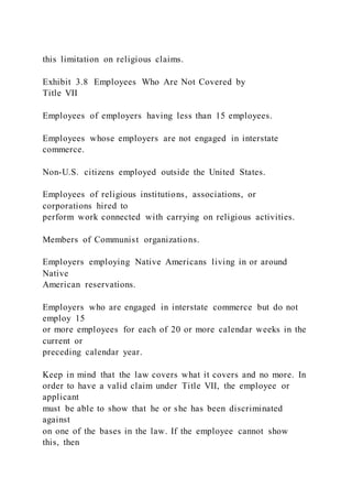 this limitation on religious claims.
Exhibit 3.8 Employees Who Are Not Covered by
Title VII
Employees of employers having less than 15 employees.
Employees whose employers are not engaged in interstate
commerce.
Non-U.S. citizens employed outside the United States.
Employees of religious institutions, associations, or
corporations hired to
perform work connected with carrying on religious activities.
Members of Communist organizations.
Employers employing Native Americans living in or around
Native
American reservations.
Employers who are engaged in interstate commerce but do not
employ 15
or more employees for each of 20 or more calendar weeks in the
current or
preceding calendar year.
Keep in mind that the law covers what it covers and no more. In
order to have a valid claim under Title VII, the employee or
applicant
must be able to show that he or she has been discriminated
against
on one of the bases in the law. If the employee cannot show
this, then
 