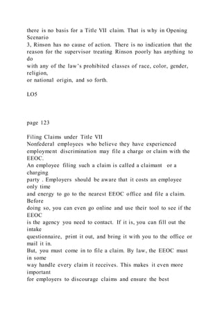 there is no basis for a Title VII claim. That is why in Opening
Scenario
3, Rinson has no cause of action. There is no indication that the
reason for the supervisor treating Rinson poorly has anything to
do
with any of the law’s prohibited classes of race, color, gender,
religion,
or national origin, and so forth.
LO5
page 123
Filing Claims under Title VII
Nonfederal employees who believe they have experienced
employment discrimination may file a charge or claim with the
EEOC.
An employee filing such a claim is called a claimant or a
charging
party . Employers should be aware that it costs an employee
only time
and energy to go to the nearest EEOC office and file a claim.
Before
doing so, you can even go online and use their tool to see if the
EEOC
is the agency you need to contact. If it is, you can fill out the
intake
questionnaire, print it out, and bring it with you to the office or
mail it in.
But, you must come in to file a claim. By law, the EEOC must
in some
way handle every claim it receives. This makes it even more
important
for employers to discourage claims and ensure the best
 