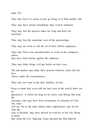 page 124
They may feel it is easier to just go along or to find another job.
They may have valued friendships they wish to maintain.
They may feel the process takes too long and feels too
uncertain.
They may fear the emotional cost of the proceedings.
They may not wish to risk the ire of their fellow employees.
They may find it too uncomfortable to work in the workplace
where
they have filed claims against the employer.
They may think things will get better on their own.
The job market may make their present situation seem like the
best
choice under the circumstances.
They may not want to put their families at risk.
Keep in mind that even with the best case in the world, there are
no
guarantees. A claim can drag on for years, and during that time
the
claimant, who may have been terminated in violation of Title
VII, must
still eat. He or she must obtain other employment and, by the
time the
case is finished, may have moved on with his or her life. Keep
in mind
that when the U.S. Supreme Court decided the Wal-Mart38
 