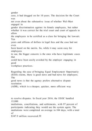 gender
case, it had dragged on for 10 years. The decision for the Court
was
not even about the substantive issue of whether Wal-Mart
engaged in
gender discrimination against its female employees, but rather
whether it was correct for the trial court and court of appeals to
allow
the employees to be certified as a class for bringing the lawsuit.
Ten
years and zillions of dollars in legal fees and the case had not
even
been heard on the merits. So, while it may seem easy for
employees
to sue, the bigger concern is the ones who have legitimate cases
that
could have been easily avoided by the employer engaging in
good
workplace practices.
Regarding the ease of bringing Equal Employment Opportunity
(EEO) claims, there is good news and bad news for employers.
The
good news is that the agency prefers alternative dispute
resolution
(ADR), which is a cheaper, quicker, more efficient way
to resolve disputes. In fiscal year 2016, the EEOC handled
15,800
mediations, conciliations, and settlements, with 97 percent of
participants indicating they would use the system again. The
mediations were completed on average in 104 days, with a total
of
$347.9 million recovered.39
 