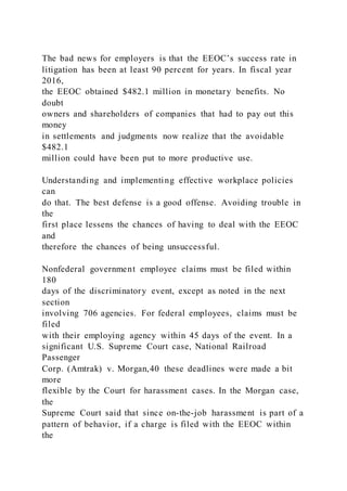 The bad news for employers is that the EEOC’s success rate in
litigation has been at least 90 percent for years. In fiscal year
2016,
the EEOC obtained $482.1 million in monetary benefits. No
doubt
owners and shareholders of companies that had to pay out this
money
in settlements and judgments now realize that the avoidable
$482.1
million could have been put to more productive use.
Understanding and implementing effective workplace policies
can
do that. The best defense is a good offense. Avoiding trouble in
the
first place lessens the chances of having to deal with the EEOC
and
therefore the chances of being unsuccessful.
Nonfederal government employee claims must be filed within
180
days of the discriminatory event, except as noted in the next
section
involving 706 agencies. For federal employees, claims must be
filed
with their employing agency within 45 days of the event. In a
significant U.S. Supreme Court case, National Railroad
Passenger
Corp. (Amtrak) v. Morgan,40 these deadlines were made a bit
more
flexible by the Court for harassment cases. In the Morgan case,
the
Supreme Court said that since on-the-job harassment is part of a
pattern of behavior, if a charge is filed with the EEOC within
the
 