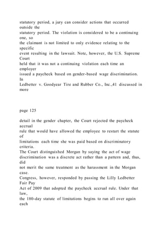statutory period, a jury can consider actions that occurred
outside the
statutory period. The violation is considered to be a continuing
one, so
the claimant is not limited to only evidence relating to the
specific
event resulting in the lawsuit. Note, however, the U.S. Supreme
Court
held that it was not a continuing violation each time an
employer
issued a paycheck based on gender-based wage discrimination.
In
Ledbetter v. Goodyear Tire and Rubber Co., Inc.,41 discussed in
more
page 125
detail in the gender chapter, the Court rejected the paycheck
accrual
rule that would have allowed the employee to restart the statute
of
limitations each time she was paid based on discriminatory
criteria.
The Court distinguished Morgan by saying the act of wage
discrimination was a discrete act rather than a pattern and, thus,
did
not merit the same treatment as the harassment in the Morgan
case.
Congress, however, responded by passing the Lilly Ledbetter
Fair Pay
Act of 2009 that adopted the paycheck accrual rule. Under that
law,
the 180-day statute of limitations begins to run all over again
each
 