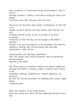 time a paycheck is issued based on pay discrimination. That is
why in
Opening Scenario 2, Shelly is still able to bring her claim even
though
it has been more than 180 days since the event.
The reason for the fairly short statute of limitations in Title VII
is an
attempt to ensure that the necessary parties and witnesses are
still
available and that events are not too remote to recollect
accurately.
Violations of Title VII may also be brought to the EEOC’s
attention
because of its own investigation or by information provided by
employers meeting their record keeping and reporting
requirements under the law.
record keeping and reporting requirements
Title VII requires that certain documents must be maintained
and periodically
reported to the EEOC.
The filing process is somewhat different for federal employees,
although the EEOC is seeking to make it conform more closely
to the
nonfederal employee regulations.42 Federal employees are
protected
by Title VII, but the procedures for handling their claims simply
follow
a different path.
State Law Interface in the Filing Process
Since most states have their own fair employment practice laws
that
 