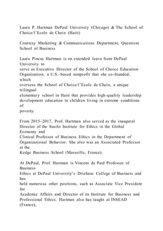 Laura P. Hartman DePaul University (Chicago) & The School of
Choice/l’Ecole de Choix (Haiti)
Courtesy Marketing & Communications Department, Questrom
School of Business
Laura Pincus Hartman is on extended leave from DePaul
University to
serve as Executive Director of the School of Choice Education
Organization, a U.S.–based nonprofit that she co-founded,
which
oversees the School of Choice/l’Ecole de Choix, a unique
trilingual
elementary school in Haiti that provides high-quality leadership
development education to children living in extreme conditions
of
poverty.
From 2015–2017, Prof. Hartman also served as the inaugural
Director of the Susilo Institute for Ethics in the Global
Economy and
Clinical Professor of Business Ethics in the Department of
Organizational Behavior. She also was an Associated Professor
at the
Kedge Business School (Marseille, France).
At DePaul, Prof. Hartman is Vincent de Paul Professor of
Business
Ethics at DePaul University’s Driehaus College of Business and
has
held numerous other positions, such as Associate Vice President
for
Academic Affairs and Director of its Institute for Business and
Professional Ethics. Hartman also has taught at INSEAD
(France),
 