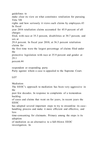 guidelines to
make clear its view on what constitutes retaliation for pursuing
Title VII
rights and how seriously it views such claims by employees.43
In fiscal
year 2016 retaliation claims accounted for 45.9 percent of all
charges
filed, with race at 35.3 percent, disabilities at 30.7 percent, and
sex at
29.4 percent. In fiscal year 2010, at 36.3 percent retaliation
claims for
the first time were the largest percentage of claims filed under
the
protective legislation with race at 35.9 percent and gender at
29.1
percent.44
respondent or responding party
Party against whom a case is appealed to the Supreme Court.
LO7
Mediation
The EEOC’s approach to mediation has been very aggressive in
the
past few decades. In response to complaints of a tremendous
backlog
of cases and claims that went on for years, in recent years the
EEOC
has adopted several important steps to try to streamline its case -
handling process and make it more efficient and effective, and
less
time-consuming for claimants. Primary among the steps is its
adoption
of mediation as an alternative to a full-blown EEOC
investigation. In
 