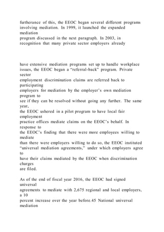 furtherance of this, the EEOC began several different programs
involving mediation. In 1999, it launched the expanded
mediation
program discussed in the next paragraph. In 2003, in
recognition that many private sector employers already
have extensive mediation programs set up to handle workplace
issues, the EEOC began a “referral-back” program. Private
sector
employment discrimination claims are referred back to
participating
employers for mediation by the employer’s own mediation
program to
see if they can be resolved without going any further. The same
year,
the EEOC ushered in a pilot program to have local fair
employment
practice offices mediate claims on the EEOC’s behalf. In
response to
the EEOC’s finding that there were more employees willing to
mediate
than there were employers willing to do so, the EEOC instituted
“universal mediation agreements,” under which employers agree
to
have their claims mediated by the EEOC when discrimination
charges
are filed.
As of the end of fiscal year 2016, the EEOC had signed
universal
agreements to mediate with 2,675 regional and local employers,
a 10
percent increase over the year before.45 National universal
mediation
 