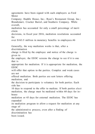 agreements have been signed with such employers as Ford
Motor
Company; Huddle House, Inc.; Ryan’s Restaurant Group, Inc.;
Brandsmart, Cracker Barrel, and Southern Company. While
overall,
mediation has accounted for only a small percentage of merit
claim
decisions, in fiscal year 2016, mediation resolutions accounted
for
over $163.5 million in monetary benefits to employees.46
Generally, the way mediation works is that, after a
discrimination
charge is filed by the employee and notice of the charge is
given to
the employer, the EEOC screens the charge to see if it is one
that is
appropriate for mediation. If it is appropriate for mediation, the
EEOC
will offer that option to the parties. Complex and weak cases
are not
offered mediation. Both parties are sent letters offering
mediation, and
the decision to participate is voluntary for both parties. Each
side has
10 days to respond to the offer to mediate. If both parties ele ct
mediation, the charge must be mediated within 60 days for in-
house
mediation or 45 days for external mediation. The EEOC has
expanded
its mediation program to allow a request for mediation at any
stage of
the administrative process, even after a finding of
discrimination has
been issued.
 