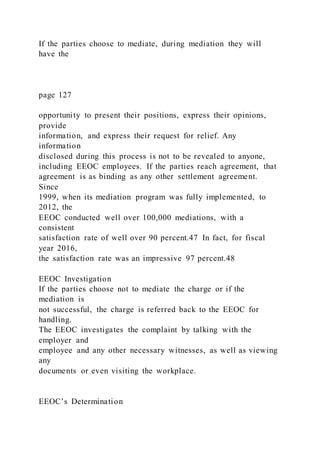 If the parties choose to mediate, during mediation they will
have the
page 127
opportunity to present their positions, express their opinions,
provide
information, and express their request for relief. Any
information
disclosed during this process is not to be revealed to anyone,
including EEOC employees. If the parties reach agreement, that
agreement is as binding as any other settlement agreement.
Since
1999, when its mediation program was fully implemented, to
2012, the
EEOC conducted well over 100,000 mediations, with a
consistent
satisfaction rate of well over 90 percent.47 In fact, for fiscal
year 2016,
the satisfaction rate was an impressive 97 percent.48
EEOC Investigation
If the parties choose not to mediate the charge or if the
mediation is
not successful, the charge is referred back to the EEOC for
handling.
The EEOC investigates the complaint by talking with the
employer and
employee and any other necessary witnesses, as well as viewing
any
documents or even visiting the workplace.
EEOC’s Determination
 