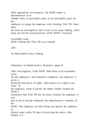 After appropriate investigation, the EEOC makes a
determination as to
whether there is reasonable cause or no reasonable cause for
the
employee to charge the employer with violating Title VII. Once
there
has been an investigation and a cause or no-cause finding, either
party can ask for reconsideration of the EEOC’s decision.
reasonable cause
EEOC finding that Title VII was violated.
LO6
No–Reasonable-Cause Finding
Exhaustion of Administrative Remedies, page 83
After investigation, if the EEOC finds there is no reasonable
cause
for the employee’s discrimination complaint, the employee is
given a
dismissal and notice of rights, often known as a right-to-sue
letter . If
the employee wants to pursue the matter further despite the
EEOC’s
conclusion that Title VII has not been violated, the employee is
now
free to do so, having exhausted the administrative remedies of
the
EEOC. The employee can then bring suit against the employer
in
federal court within 90 days of receiving the notice. (See
Exhibit 3.9,
 