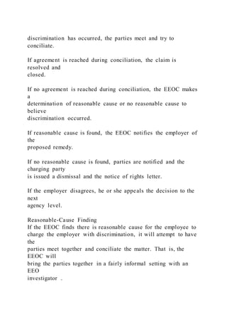 discrimination has occurred, the parties meet and try to
conciliate.
If agreement is reached during conciliation, the claim is
resolved and
closed.
If no agreement is reached during conciliation, the EEOC makes
a
determination of reasonable cause or no reasonable cause to
believe
discrimination occurred.
If reasonable cause is found, the EEOC notifies the employer of
the
proposed remedy.
If no reasonable cause is found, parties are notified and the
charging party
is issued a dismissal and the notice of rights letter.
If the employer disagrees, he or she appeals the decision to the
next
agency level.
Reasonable-Cause Finding
If the EEOC finds there is reasonable cause for the employee to
charge the employer with discrimination, it will attempt to have
the
parties meet together and conciliate the matter. That is, the
EEOC will
bring the parties together in a fairly informal setting with an
EEO
investigator .
 