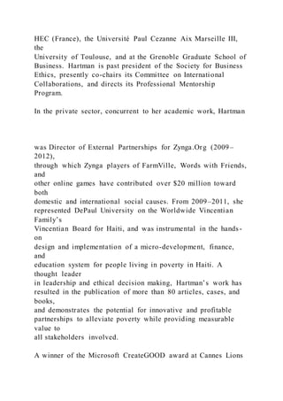 HEC (France), the Université Paul Cezanne Aix Marseille III,
the
University of Toulouse, and at the Grenoble Graduate School of
Business. Hartman is past president of the Society for Business
Ethics, presently co-chairs its Committee on International
Collaborations, and directs its Professional Mentorship
Program.
In the private sector, concurrent to her academic work, Hartman
was Director of External Partnerships for Zynga.Org (2009–
2012),
through which Zynga players of FarmVille, Words with Friends,
and
other online games have contributed over $20 million toward
both
domestic and international social causes. From 2009–2011, she
represented DePaul University on the Worldwide Vincentian
Family’s
Vincentian Board for Haiti, and was instrumental in the hands-
on
design and implementation of a micro-development, finance,
and
education system for people living in poverty in Haiti. A
thought leader
in leadership and ethical decision making, Hartman’s work has
resulted in the publication of more than 80 articles, cases, and
books,
and demonstrates the potential for innovative and profitable
partnerships to alleviate poverty while providing measurable
value to
all stakeholders involved.
A winner of the Microsoft CreateGOOD award at Cannes Lions
 