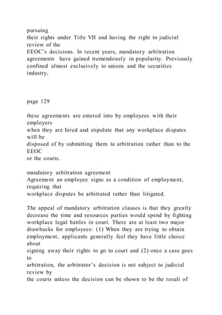 pursuing
their rights under Title VII and having the right to judicial
review of the
EEOC’s decisions. In recent years, mandatory arbitration
agreements have gained tremendously in popularity. Previously
confined almost exclusively to unions and the securities
industry,
page 129
these agreements are entered into by employees with their
employers
when they are hired and stipulate that any workplace disputes
will be
disposed of by submitting them to arbitration rather than to the
EEOC
or the courts.
mandatory arbitration agreement
Agreement an employee signs as a condition of employment,
requiring that
workplace disputes be arbitrated rather than litigated.
The appeal of mandatory arbitration clauses is that they greatly
decrease the time and resources parties would spend by fighting
workplace legal battles in court. There are at least two major
drawbacks for employees: (1) When they are trying to obtain
employment, applicants generally feel they have little choice
about
signing away their rights to go to court and (2) once a case goes
to
arbitration, the arbitrator’s decision is not subject to judicial
review by
the courts unless the decision can be shown to be the result of
 