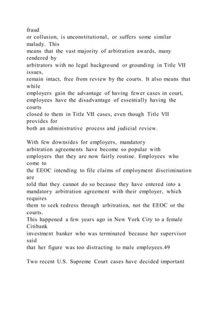 fraud
or collusion, is unconstitutional, or suffers some similar
malady. This
means that the vast majority of arbitration awards, many
rendered by
arbitrators with no legal background or grounding in Title VII
issues,
remain intact, free from review by the courts. It also means that
while
employers gain the advantage of having fewer cases in court,
employees have the disadvantage of essentially having the
courts
closed to them in Title VII cases, even though Title VII
provides for
both an administrative process and judicial review.
With few downsides for employers, mandatory
arbitration agreements have become so popular with
employers that they are now fairly routine. Employees who
come to
the EEOC intending to file claims of employment discrimination
are
told that they cannot do so because they have entered into a
mandatory arbitration agreement with their employer, which
requires
them to seek redress through arbitration, not the EEOC or the
courts.
This happened a few years ago in New York City to a female
Citibank
investment banker who was terminated because her supervisor
said
that her figure was too distracting to male employees.49
Two recent U.S. Supreme Court cases have decided important
 