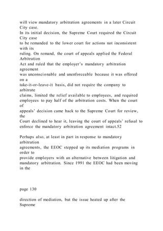 will view mandatory arbitration agreements in a later Circuit
City case.
In its initial decision, the Supreme Court required the Circuit
City case
to be remanded to the lower court for actions not inconsistent
with its
ruling. On remand, the court of appeals applied the Federal
Arbitration
Act and ruled that the employer’s mandatory arbitration
agreement
was unconscionable and unenforceable because it was offered
on a
take-it-or-leave-it basis, did not require the company to
arbitrate
claims, limited the relief available to employees, and required
employees to pay half of the arbitration costs. When the court
of
appeals’ decision came back to the Supreme Court for review,
the
Court declined to hear it, leaving the court of appeals’ refusal to
enforce the mandatory arbitration agreement intact.52
Perhaps also, at least in part in response to mandatory
arbitration
agreements, the EEOC stepped up its mediation programs in
order to
provide employers with an alternative between litigation and
mandatory arbitration. Since 1991 the EEOC had been moving
in the
page 130
direction of mediation, but the issue heated up after the
Supreme
 