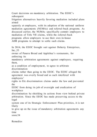 Court decisions on mandatory arbitration. The EEOC’s
subsequent
litigation alternatives heavily favoring mediation included plans
aimed
squarely at employers, with its adoption of the national uniform
mediation agreements (NUMAs) and referral-back programs. As
discussed earlier, the NUMAs specifically commit employers to
mediation of Title VII claims, while the referral-back
programs allow employers to use their own in-house
ADR programs to attempt to settle such claims.
In 2014, the EEOC brought suit against Doherty Enterprises,
Inc.,53
owner of Panera Bread and Applebee’s restaurants, for
enforcing its
mandatory arbitration agreements against employees, requiring
them,
as a condition of employment, to agree to arbitrate
discrimination
claims rather than going to the EEOC. The EEOC alleged the
agreement was overly broad and as such interfered with
employees’
rights to file discrimination claims under the law and prevented
the
EEOC from doing its job of oversight and eradication of
workplace
discrimination by shielding its actions from view behind private
arbitration. Since the EEOC has made preserving access to the
legal
system one of its Strategic Enforcement Plan priorities, it is not
likely
to give up on the issue of mandatory arbitration agreements any
time
soon.54
Remedies
 