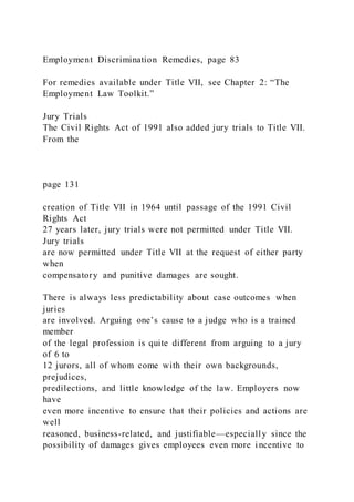 Employment Discrimination Remedies, page 83
For remedies available under Title VII, see Chapter 2: “The
Employment Law Toolkit.”
Jury Trials
The Civil Rights Act of 1991 also added jury trials to Title VII.
From the
page 131
creation of Title VII in 1964 until passage of the 1991 Civil
Rights Act
27 years later, jury trials were not permitted under Title VII.
Jury trials
are now permitted under Title VII at the request of either party
when
compensatory and punitive damages are sought.
There is always less predictability about case outcomes when
juries
are involved. Arguing one’s cause to a judge who is a trained
member
of the legal profession is quite different from arguing to a jury
of 6 to
12 jurors, all of whom come with their own backgrounds,
prejudices,
predilections, and little knowledge of the law. Employers now
have
even more incentive to ensure that their policies and actions are
well
reasoned, business-related, and justifiable—especially since the
possibility of damages gives employees even more incentive to
 