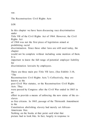 sue.
The Reconstruction Civil Rights Acts
LO8
In this chapter we have been discussing race discrimination
under
Title VII of the Civil Rights Act of 1964. However, the Civil
Rights Act
of 1964 was not the first piece of legislation aimed at
prohibiting racial
discrimination. Since these other laws are still used today, the
chapter
would not be complete without including some mention of them.
It is
important to know the full range of potential employer liability
for
discrimination lawsuits by employees.
There are three main pre–Title VII laws. (See Exhibit 3.10,
“The
Reconstruction Civil Rights Acts.”) Collectively, they are
known as the
post–Civil War statutes, or the Reconstruction Civil Rights
Acts. They
were passed by Congress after the Civil War ended in 1865 in
an
effort to provide a means of enforcing the new status of the ex-
slaves
as free citizens. In 1865, passage of the Thirteenth Amendment
to the
Constitution abolishing slavery had merely set African-
Americans free.
Nothing on the books at that point said what that
picture had to look like. In fact, largely in response to
 