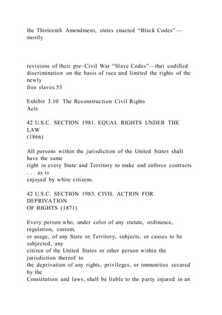 the Thirteenth Amendment, states enacted “Black Codes”—
mostly
revisions of their pre–Civil War “Slave Codes”—that codified
discrimination on the basis of race and limited the rights of the
newly
free slaves.55
Exhibit 3.10 The Reconstruction Civil Rights
Acts
42 U.S.C. SECTION 1981. EQUAL RIGHTS UNDER THE
LAW
(1866)
All persons within the jurisdiction of the United States shall
have the same
right in every State and Territory to make and enforce contracts
. . . as is
enjoyed by white citizens.
42 U.S.C. SECTION 1983. CIVIL ACTION FOR
DEPRIVATION
OF RIGHTS (1871)
Every person who, under color of any statute, ordinance,
regulation, custom,
or usage, of any State or Territory, subjects, or causes to be
subjected, any
citizen of the United States or other person within the
jurisdiction thereof to
the deprivation of any rights, privileges, or immunities secured
by the
Constitution and laws, shall be liable to the party injured in an
 