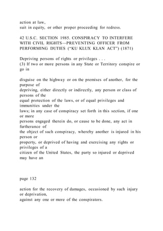 action at law,
suit in equity, or other proper proceeding for redress.
42 U.S.C. SECTION 1985. CONSPIRACY TO INTERFERE
WITH CIVIL RIGHTS—PREVENTING OFFICER FROM
PERFORMING DUTIES (“KU KLUX KLAN ACT”) (1871)
Depriving persons of rights or privileges . . .
(3) If two or more persons in any State or Territory conspire or
go in
disguise on the highway or on the premises of another, for the
purpose of
depriving, either directly or indirectly, any person or class of
persons of the
equal protection of the laws, or of equal privileges and
immunities under the
laws; in any case of conspiracy set forth in this section, if one
or more
persons engaged therein do, or cause to be done, any act in
furtherance of
the object of such conspiracy, whereby another is injured in his
person or
property, or deprived of having and exercising any rights or
privileges of a
citizen of the United States, the party so injured or deprived
may have an
page 132
action for the recovery of damages, occasioned by such injury
or deprivation,
against any one or more of the conspirators.
 