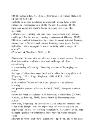 540 R. Symeonides, C. Childs / Computers in Human Behavior
51 (2015) 539–545
students to access academic coursework at any time while
enhancing communication skills (Schell & Janicki, 2013).
However constructivism’s focus on group activities that
facilitate
collaborative learning via peer–peer interactions may present
challenges for the online learning environment (Huang, 2002).
Effective student interaction is critical to constructivist learning
success as ‘‘effective and lasting learning takes place for the
individual when engaged in social activity with a range of
others’’
(Pritchard & Woollard, 2010, p. 7).
Discussion forums aim to cultivate a social environment for stu-
dent interaction, collaboration and exchange of ideas,
establishing
a ‘community of enquiry’ fostering a sense of belonging to
reduce
feelings of alienation associated with online learning (Rovai &
Wighting, 2005; Song, Singleton, Hill, & Koh, 2004).
Participation
in discussion forums serves a dual purpose – to enhance
learning
and provide support (Davies & Graff, 2005). Frequent student
inter-
action has been associated with increased satisfaction (Gilbert,
Morton, & Rowley, 2007; Perez-Prado & Thirunarayanan,
2002).
However, frequency of interaction as an outcome measure pro-
vides little insight into the experience of interacting and the
importance of this for learning experience. As Gilbert et al. note
in-depth qualitative interviews may provide richer insights
‘‘and
answers to ‘why’ and ‘how’ questions’’ (p. 571). There has also
 