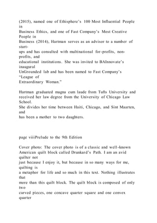 (2015), named one of Ethisphere’s 100 Most Influential People
in
Business Ethics, and one of Fast Company’s Most Creative
People in
Business (2014), Hartman serves as an advisor to a number of
start-
ups and has consulted with multinational for-profits, non-
profits, and
educational institutions. She was invited to BAInnovate’s
inaugural
UnGrounded lab and has been named to Fast Company’s
“League of
Extraordinary Woman.”
Hartman graduated magna cum laude from Tufts University and
received her law degree from the University of Chicago Law
School.
She divides her time between Haiti, Chicago, and Sint Maarten,
and
has been a mother to two daughters.
page viiiPrelude to the 9th Edition
Cover photo: The cover photo is of a classic and well -known
American quilt block called Drunkard’s Path. I am an avid
quilter not
just because I enjoy it, but because in so many ways for me,
quilting is
a metaphor for life and so much in this text. Nothing illustrates
that
more than this quilt block. The quilt block is composed of only
two
curved pieces, one concave quarter square and one convex
quarter
 