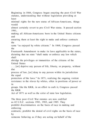 Beginning in 1866, Congress began enacting the post–Civil War
statutes, understanding that without legislation providing at
least
minimal rights for the new status of African-Americans, things
would
almost certainly revert to pre–Civil War status. It passed section
1981,
making all African-Americans born in the United States citizens
and
ensuring them at least the right to make and enforce contracts
the
same “as enjoyed by white citizens.” In 1868, Congress passed
the
Fourteenth Amendment to make its laws applicable to the states,
dictating that no state “shall make or enforce any law which
shall
abridge the privileges or immunities of the citizens of the
United States
. . . [or] deprive any person of life, liberty, or property, without
due
process of law, [or] deny to any person within its jurisdiction
the equal
protection of the laws.” In 1871, realizing the ongoing violent
resistance to the slaves by whites, often in positions of power or
in
groups like the KKK, in an effort to curb it, Congress passed
the KKK
Act of 1871 as well as the color of state law legislation.
The three post–Civil War statutes are now codified
as 42 U.S.C. sections 1981, 1983, and 1985. They
prohibit discrimination on the basis of race in making and
enforcing
contracts; prohibit the denial of civil rights on the basis of race
by
someone behaving as if they are acting on behalf of the
 
