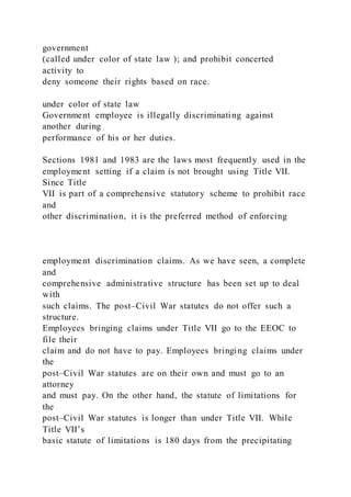 government
(called under color of state law ); and prohibit concerted
activity to
deny someone their rights based on race.
under color of state law
Government employee is illegally discriminating against
another during
performance of his or her duties.
Sections 1981 and 1983 are the laws most frequently used in the
employment setting if a claim is not brought using Title VII.
Since Title
VII is part of a comprehensive statutory scheme to prohibit race
and
other discrimination, it is the preferred method of enforcing
employment discrimination claims. As we have seen, a complete
and
comprehensive administrative structure has been set up to deal
with
such claims. The post–Civil War statutes do not offer such a
structure.
Employees bringing claims under Title VII go to the EEOC to
file their
claim and do not have to pay. Employees bringing claims under
the
post–Civil War statutes are on their own and must go to an
attorney
and must pay. On the other hand, the statute of limitations for
the
post–Civil War statutes is longer than under Title VII. While
Title VII’s
basic statute of limitations is 180 days from the precipitating
 
