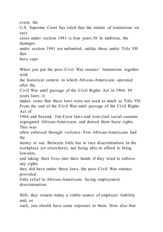 event, the
U.S. Supreme Court has ruled that the statute of limitations on
race
cases under section 1981 is four years.56 In addition, the
damages
under section 1981 are unlimited, unlike those under Title VII
that
have caps.
When you put the post–Civil War statutes’ limitations together
with
the historical context in which African-Americans operated
after the
Civil War until passage of the Civil Rights Act in 1964, 99
years later, it
makes sense that these laws were not used as much as Title VII.
From the end of the Civil War until passage of the Civil Rights
Act of
1964 and beyond, Jim Crow laws and iron-clad social customs
segregated African-Americans and denied them basic rights.
This was
often enforced through violence. Few African-Americans had
the
money to sue. Between little bar to race discrimination in the
workplace (or elsewhere), not being able to afford to bring
lawsuits,
and taking their lives into their hands if they tried to enforce
any rights
they did have under these laws, the post–Civil War statutes
provided
little relief to African-Americans facing employment
discrimination.
Still, they remain today a viable source of employer liability
and, as
such, you should have some exposure to them. Note also that
 