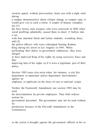 security guard, without provocation, beats you with a night stick
during
a campus demonstration about climate change or campus rape, it
would give rise to such a claim. A couple of famous examples
are (1)
the New Jersey state troopers who were convicted in 2002 when
racial profiling admittedly caused them to shoot 11 bullets into
a car
with four unarmed black and Latino students, wounding three,
and (2)
the police officers who were videotaped beating Rodney
King during his arrest in Los Angeles in 1991. While
performing their duties as government employees, they were
alleged
to have deprived King of his rights by using excessive force and
thus
depriving him of his rights as if it were a legitimate part of their
duties.
Section 1983 cases also arise when, for instance, a city fire
department or municipal police department discriminates
against an
employee or applicant on the basis of race or national origin.
Neither the Fourteenth Amendment nor section 1983 may be
used
for discrimination by private employers. They both redress
actions by
government personnel. The government may not be sued without
its
permission because of the Eleventh Amendment to the
Constitution,
so the action is brought against the government official in his or
 