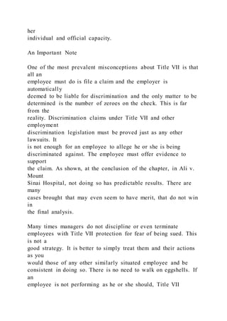 her
individual and official capacity.
An Important Note
One of the most prevalent misconceptions about Title VII is that
all an
employee must do is file a claim and the employer is
automatically
deemed to be liable for discrimination and the only matter to be
determined is the number of zeroes on the check. This is far
from the
reality. Discrimination claims under Title VII and other
employment
discrimination legislation must be proved just as any other
lawsuits. It
is not enough for an employee to allege he or she is being
discriminated against. The employee must offer evidence to
support
the claim. As shown, at the conclusion of the chapter, in Ali v.
Mount
Sinai Hospital, not doing so has predictable results. There are
many
cases brought that may even seem to have merit, that do not win
in
the final analysis.
Many times managers do not discipline or even terminate
employees with Title VII protection for fear of being sued. This
is not a
good strategy. It is better to simply treat them and their actions
as you
would those of any other similarly situated employee and be
consistent in doing so. There is no need to walk on eggshells. If
an
employee is not performing as he or she should, Title VII
 