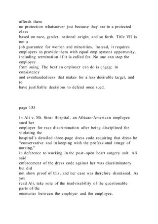 affords them
no protection whatsoever just because they are in a protected
class
based on race, gender, national origin, and so forth. Title VII is
not a
job guarantee for women and minorities. Instead, it requires
employers to provide them with equal employment opportunity,
including termination if it is called for. No one can stop the
employee
from suing. The best an employer can do is engage in
consistency
and evenhandedness that makes for a less desirable target, and
to
have justifiable decisions to defend once sued.
page 135
In Ali v. Mt. Sinai Hospital, an African-American employee
sued her
employer for race discrimination after being disciplined for
violating the
hospital’s detailed three-page dress code requiring that dress be
“conservative and in keeping with the professional image of
nursing,”
in deference to working in the post–open heart surgery unit. Ali
said
enforcement of the dress code against her was discriminatory
but did
not show proof of this, and her case was therefore dismissed. As
you
read Ali, take note of the inadvisability of the questionable
parts of the
encounter between the employer and the employee.
 