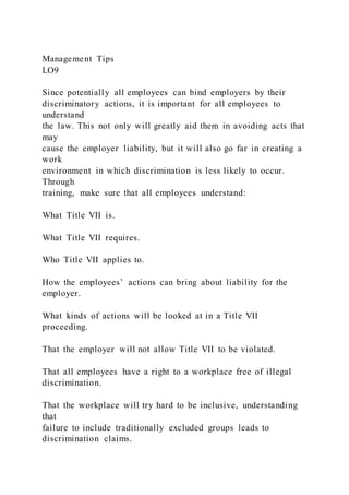 Management Tips
LO9
Since potentially all employees can bind employers by their
discriminatory actions, it is important for all employees to
understand
the law. This not only will greatly aid them in avoiding acts that
may
cause the employer liability, but it will also go far in creating a
work
environment in which discrimination is less likely to occur.
Through
training, make sure that all employees understand:
What Title VII is.
What Title VII requires.
Who Title VII applies to.
How the employees’ actions can bring about liability for the
employer.
What kinds of actions will be looked at in a Title VII
proceeding.
That the employer will not allow Title VII to be violated.
That all employees have a right to a workplace free of illegal
discrimination.
That the workplace will try hard to be inclusive, understanding
that
failure to include traditionally excluded groups leads to
discrimination claims.
 
