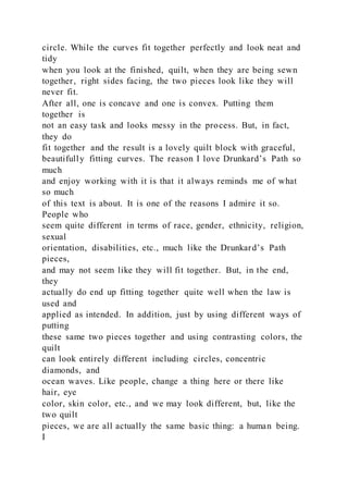 circle. While the curves fit together perfectly and look neat and
tidy
when you look at the finished, quilt, when they are being sewn
together, right sides facing, the two pieces look like they will
never fit.
After all, one is concave and one is convex. Putting them
together is
not an easy task and looks messy in the process. But, in fact,
they do
fit together and the result is a lovely quilt block with graceful,
beautifully fitting curves. The reason I love Drunkard’s Path so
much
and enjoy working with it is that it always reminds me of what
so much
of this text is about. It is one of the reasons I admire it so.
People who
seem quite different in terms of race, gender, ethnicity, religion,
sexual
orientation, disabilities, etc., much like the Drunkard’s Path
pieces,
and may not seem like they will fit together. But, in the end,
they
actually do end up fitting together quite well when the law is
used and
applied as intended. In addition, just by using different ways of
putting
these same two pieces together and using contrasting colors, the
quilt
can look entirely different including circles, concentric
diamonds, and
ocean waves. Like people, change a thing here or there like
hair, eye
color, skin color, etc., and we may look different, but, like the
two quilt
pieces, we are all actually the same basic thing: a human being.
I
 