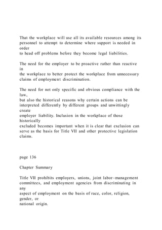 That the workplace will use all its available resources among its
personnel to attempt to determine where support is needed in
order
to head off problems before they become legal liabilities.
The need for the employer to be proactive rather than reactive
in
the workplace to better protect the workplace from unnecessary
claims of employment discrimination.
The need for not only specific and obvious compliance with the
law,
but also the historical reasons why certain actions can be
interpreted differently by different groups and unwittingly
create
employer liability. Inclusion in the workplace of those
historically
excluded becomes important when it is clear that exclusion can
serve as the basis for Title VII and other protective legislation
claims.
page 136
Chapter Summary
Title VII prohibits employers, unions, joint labor–management
committees, and employment agencies from discriminating in
any
aspect of employment on the basis of race, color, religion,
gender, or
national origin.
 