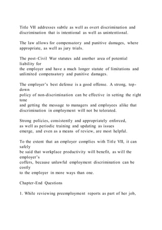 Title VII addresses subtle as well as overt discrimination and
discrimination that is intentional as well as unintentional.
The law allows for compensatory and punitive damages, where
appropriate, as well as jury trials.
The post–Civil War statutes add another area of potential
liability for
the employer and have a much longer statute of limitations and
unlimited compensatory and punitive damages.
The employer’s best defense is a good offense. A strong, top-
down
policy of non-discrimination can be effective in setting the right
tone
and getting the message to managers and employees alike that
discrimination in employment will not be tolerated.
Strong policies, consistently and appropriately enforced,
as well as periodic training and updating as issues
emerge, and even as a means of review, are most helpful.
To the extent that an employer complies with Title VII, it can
safely
be said that workplace productivity will benefit, as will the
employer’s
coffers, because unlawful employment discrimination can be
costly
to the employer in more ways than one.
Chapter-End Questions
1. While reviewing preemployment reports as part of her job,
 